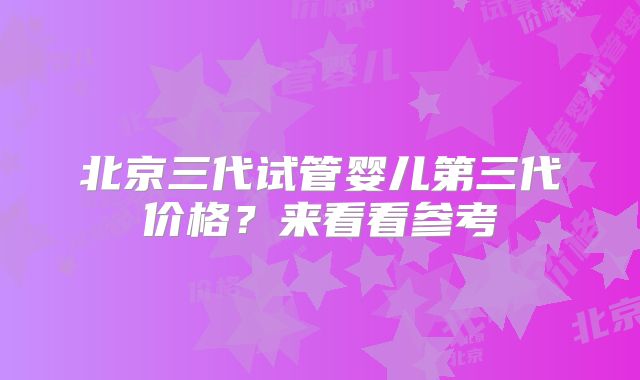 北京三代试管婴儿第三代价格？来看看参考