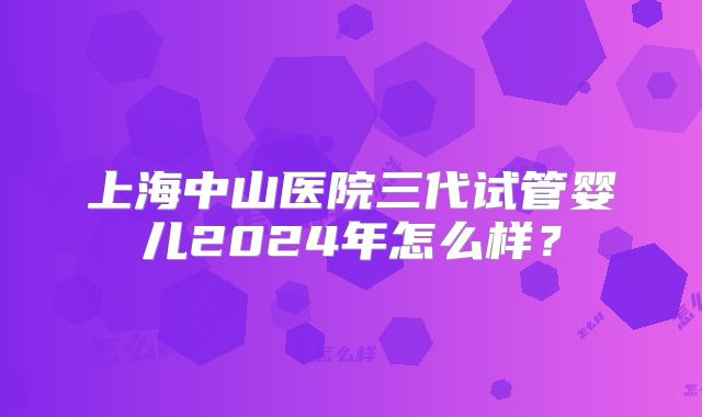 上海中山医院三代试管婴儿2024年怎么样？