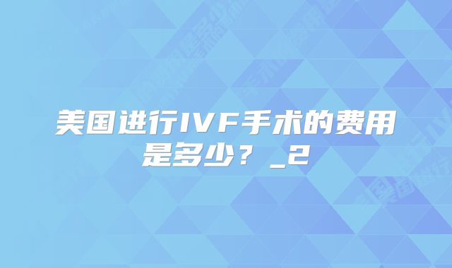 美国进行IVF手术的费用是多少？_2