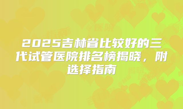 2025吉林省比较好的三代试管医院排名榜揭晓，附选择指南