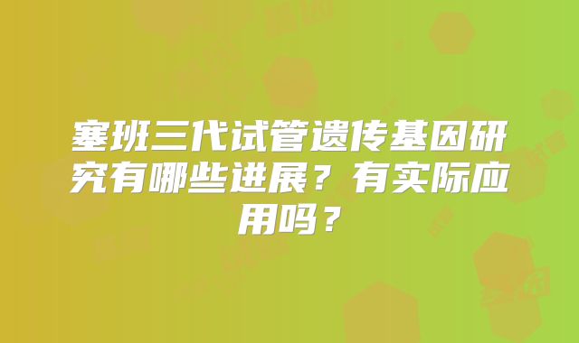 塞班三代试管遗传基因研究有哪些进展？有实际应用吗？