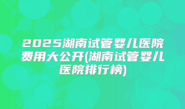 2025湖南试管婴儿医院费用大公开(湖南试管婴儿医院排行榜)