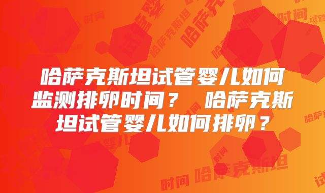 哈萨克斯坦试管婴儿如何监测排卵时间？ 哈萨克斯坦试管婴儿如何排卵？