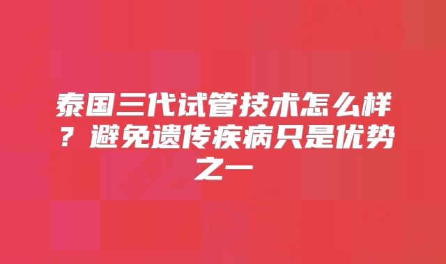泰国三代试管技术怎么样？避免遗传疾病只是优势之一