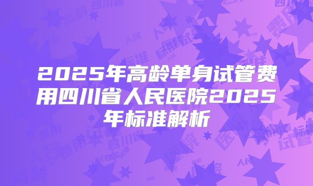 2025年高龄单身试管费用四川省人民医院2025年标准解析