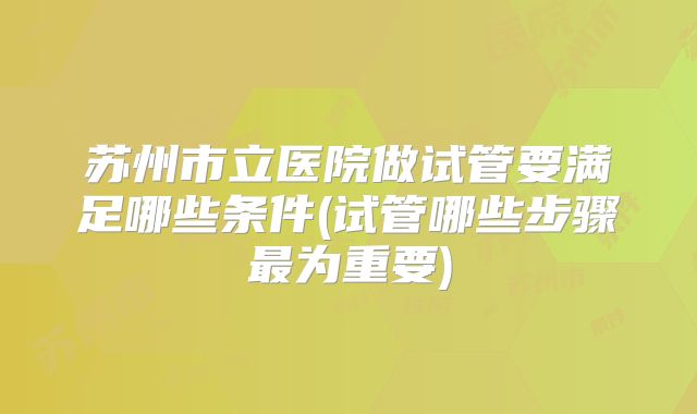 苏州市立医院做试管要满足哪些条件(试管哪些步骤最为重要)