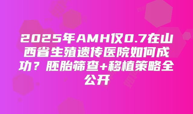 2025年AMH仅0.7在山西省生殖遗传医院如何成功？胚胎筛查+移植策略全公开