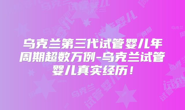 乌克兰第三代试管婴儿年周期超数万例-乌克兰试管婴儿真实经历!