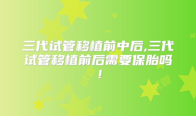 三代试管移植前中后,三代试管移植前后需要保胎吗！