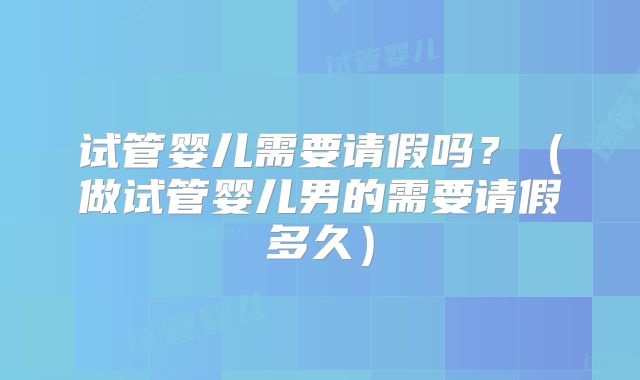 试管婴儿需要请假吗？（做试管婴儿男的需要请假多久）
