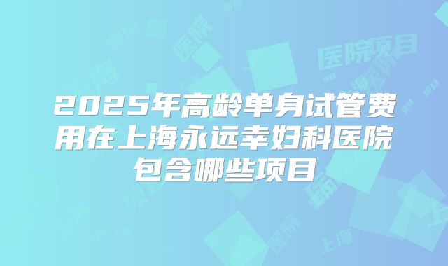 2025年高龄单身试管费用在上海永远幸妇科医院包含哪些项目