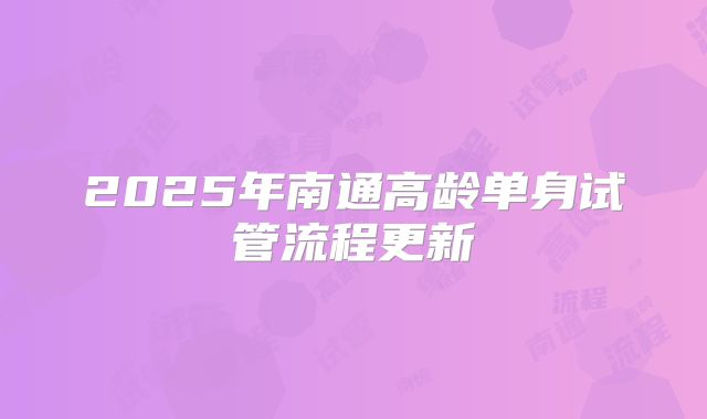 2025年南通高龄单身试管流程更新