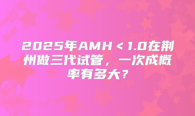 2025年AMH＜1.0在荆州做三代试管，一次成概率有多大？