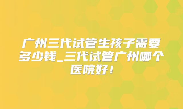 广州三代试管生孩子需要多少钱_三代试管广州哪个医院好!
