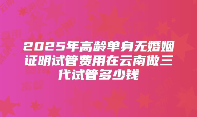 2025年高龄单身无婚姻证明试管费用在云南做三代试管多少钱