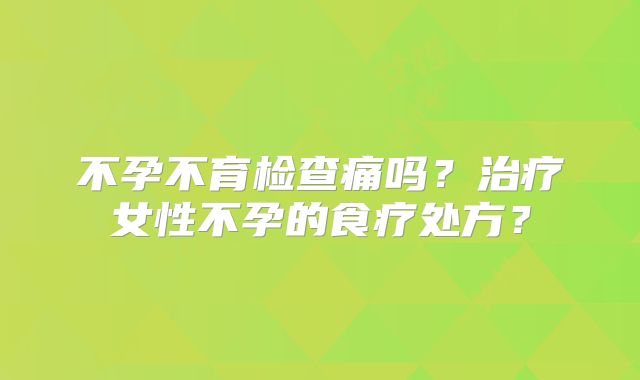 不孕不育检查痛吗？治疗女性不孕的食疗处方？