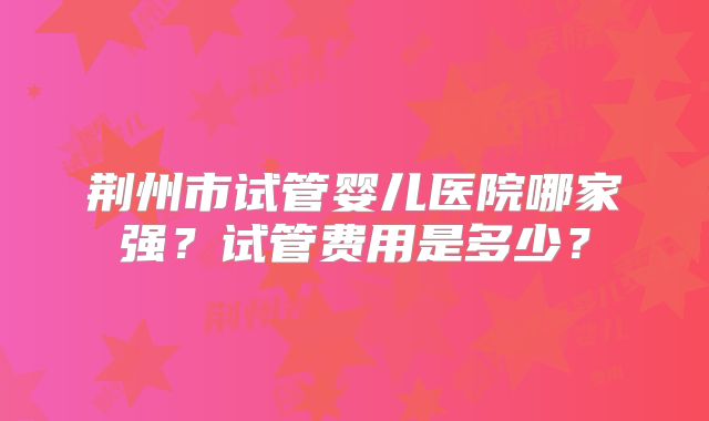荆州市试管婴儿医院哪家强?试管费用是多少?