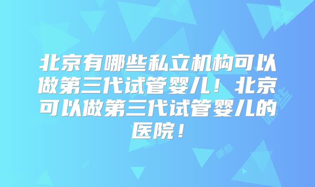 北京有哪些私立机构可以做第三代试管婴儿!北京可以做第三代试管婴儿的医院!