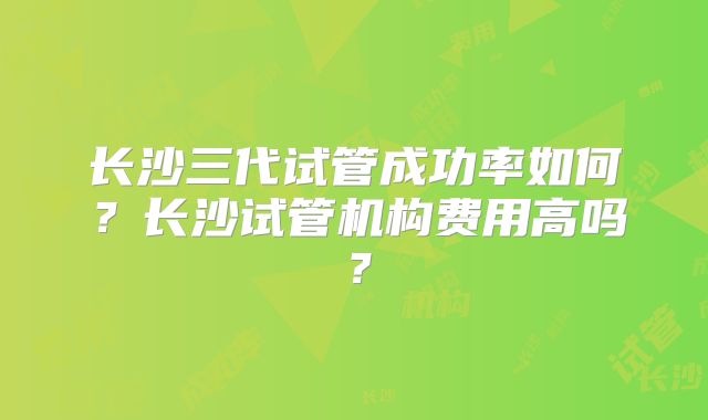 长沙三代试管成功率如何？长沙试管机构费用高吗？