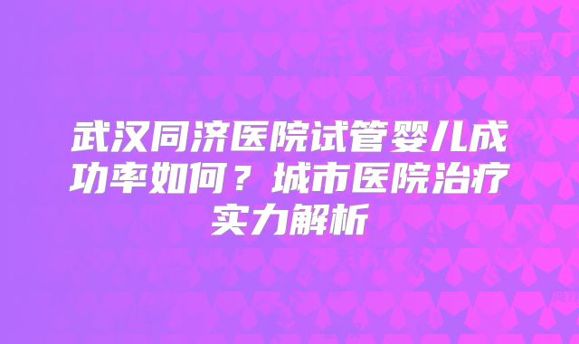 武汉同济医院试管婴儿成功率如何？城市医院治疗实力解析