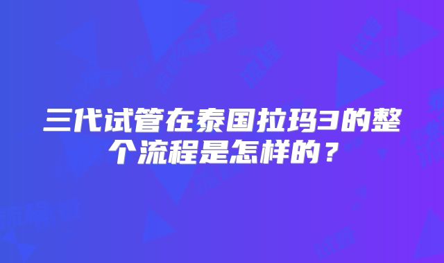 三代试管在泰国拉玛3的整个流程是怎样的？