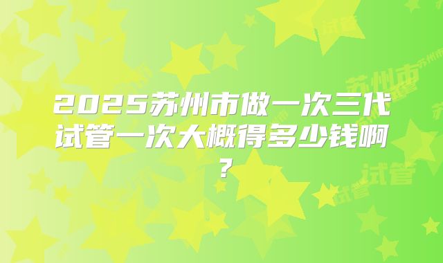 2025苏州市做一次三代试管一次大概得多少钱啊？