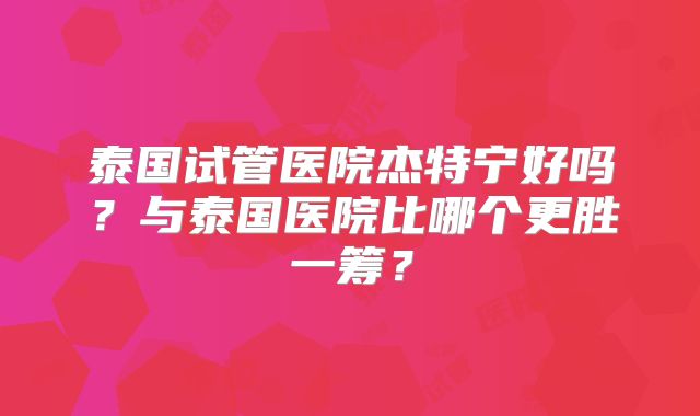 泰国试管医院杰特宁好吗?与泰国医院比哪个更胜一筹?