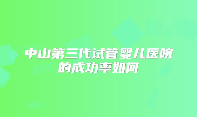 中山第三代试管婴儿医院的成功率如何