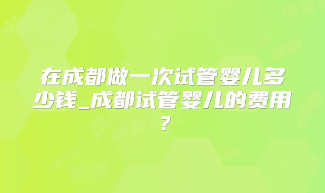 在成都做一次试管婴儿多少钱_成都试管婴儿的费用？