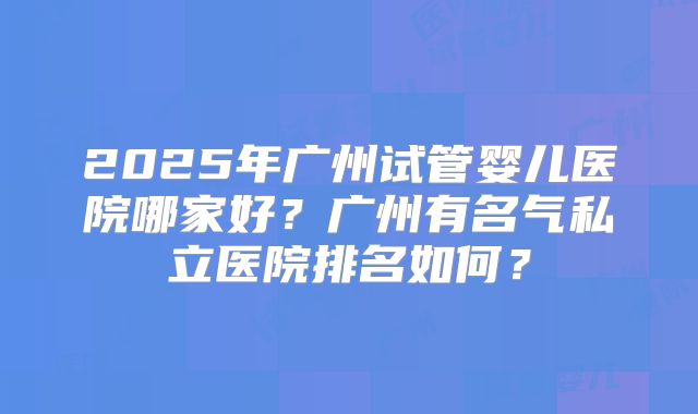 2025年广州试管婴儿医院哪家好？广州有名气私立医院排名如何？