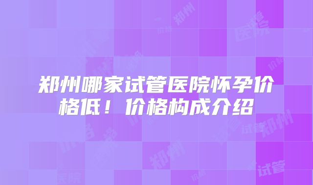 郑州哪家试管医院怀孕价格低！价格构成介绍