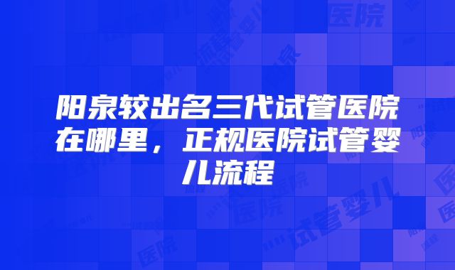 阳泉较出名三代试管医院在哪里，正规医院试管婴儿流程