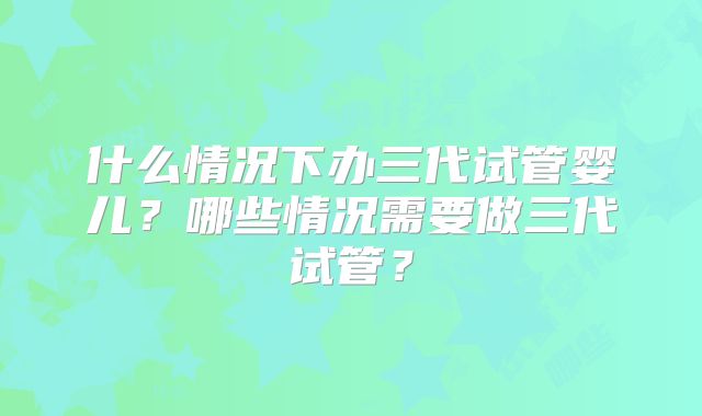 什么情况下办三代试管婴儿?哪些情况需要做三代试管?