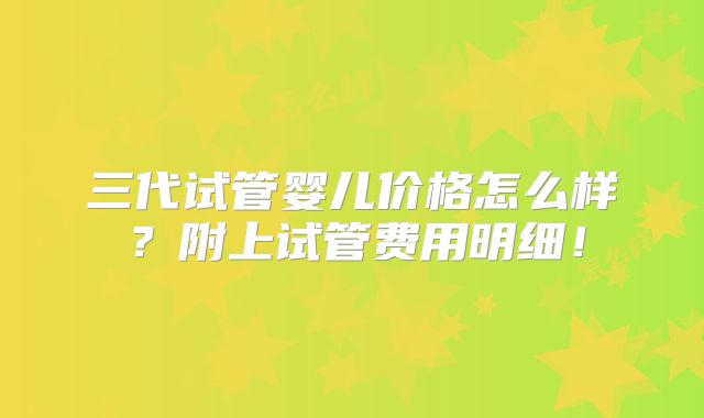 三代试管婴儿价格怎么样?附上试管费用明细!
