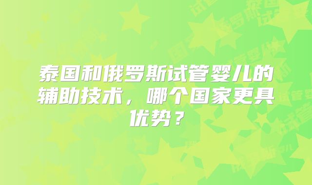 泰国和俄罗斯试管婴儿的辅助技术，哪个国家更具优势？