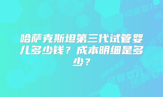 哈萨克斯坦第三代试管婴儿多少钱？成本明细是多少？