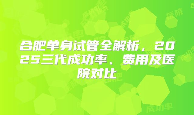 合肥单身试管全解析，2025三代成功率、费用及医院对比