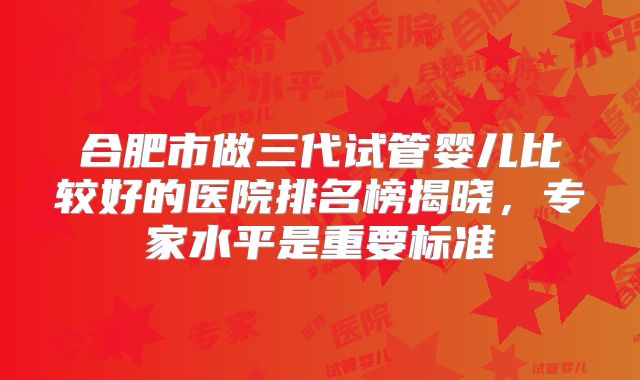 合肥市做三代试管婴儿比较好的医院排名榜揭晓，专家水平是重要标准