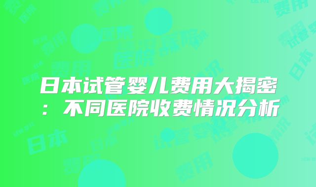 日本试管婴儿费用大揭密：不同医院收费情况分析