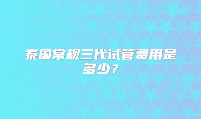 泰国常规三代试管费用是多少？