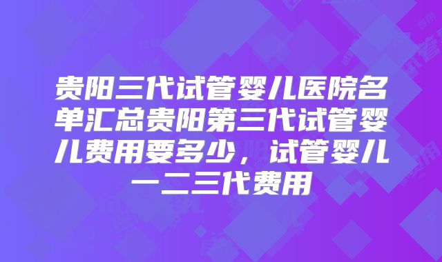 贵阳三代试管婴儿医院名单汇总贵阳第三代试管婴儿费用要多少，试管婴儿一二三代费用