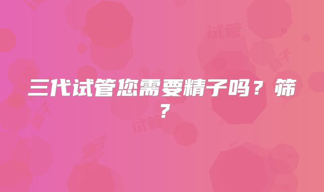 三代试管您需要精子吗？筛？