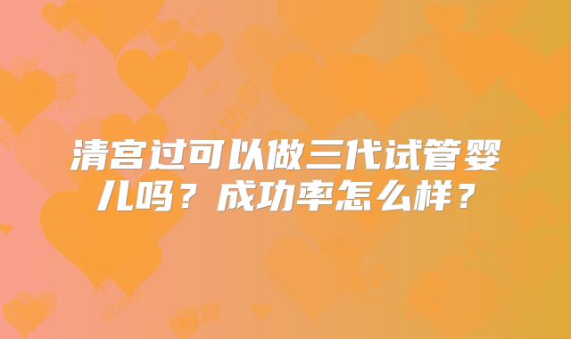 清宫过可以做三代试管婴儿吗?成功率怎么样?