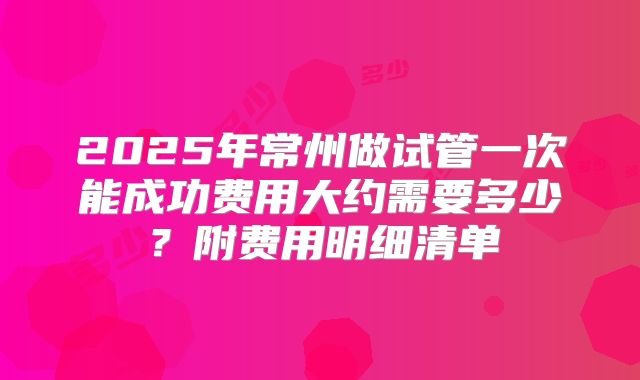 2025年常州做试管一次能成功费用大约需要多少？附费用明细清单
