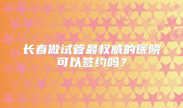 长春做试管最权威的医院可以签约吗？