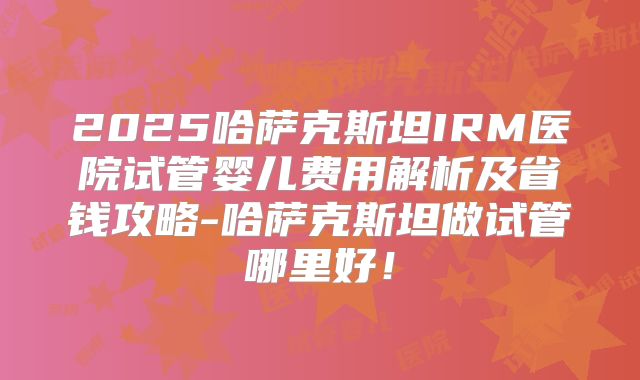 2025哈萨克斯坦IRM医院试管婴儿费用解析及省钱攻略-哈萨克斯坦做试管哪里好!
