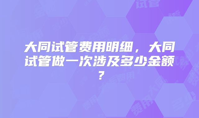 大同试管费用明细，大同试管做一次涉及多少金额？