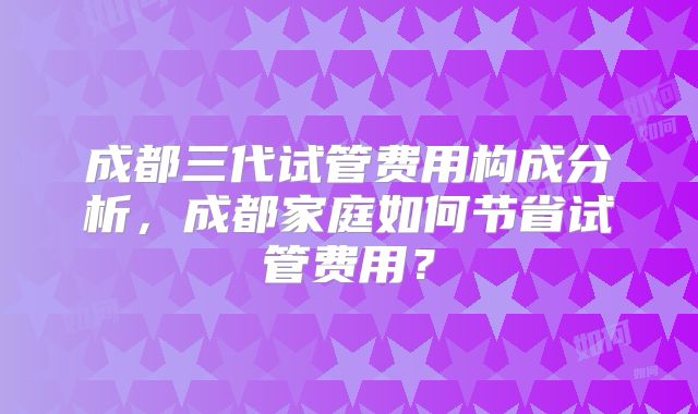 成都三代试管费用构成分析，成都家庭如何节省试管费用？
