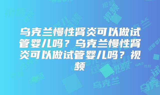 乌克兰慢性肾炎可以做试管婴儿吗？乌克兰慢性肾炎可以做试管婴儿吗？视频