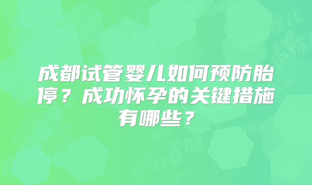 成都试管婴儿如何预防胎停？成功怀孕的关键措施有哪些？